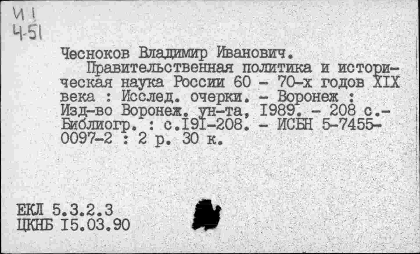 ﻿Чесноков Владимир Иванович.
Правительственная политика и истор ческая наука России 60 - 70-х годов X века : Исслед. очерки. - Воронеж : Изд-во Воронеж, ун-та, 1989. - 208 с. В?блиогр. : с.191-208. - ИСБН 5-7455-0097-2 : 2 р. 30 к.
Ш 5.3.2.3	А*
ЦКНБ 15.03.90	Ж